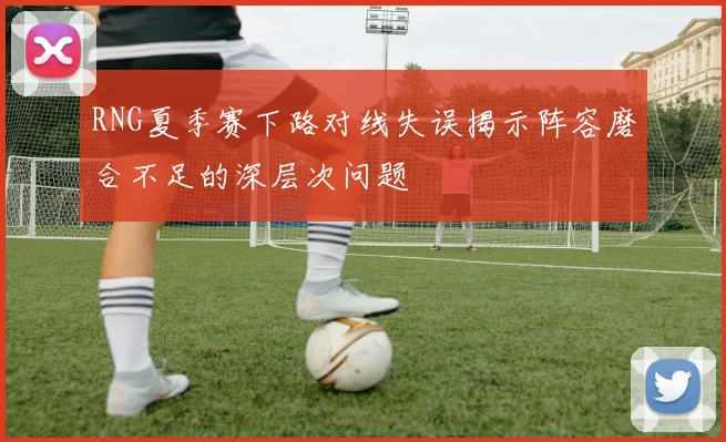 RNG夏季赛下路对线失误揭示阵容磨合不足的深层次问题