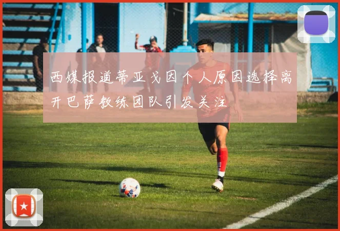 西媒报道蒂亚戈因个人原因选择离开巴萨教练团队引发关注