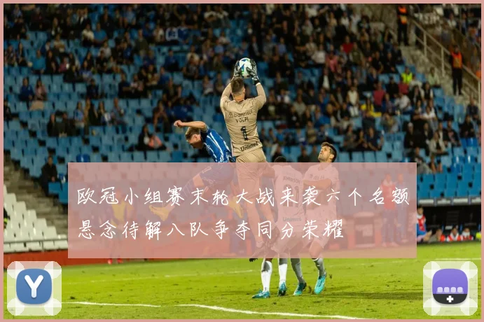 欧冠小组赛末轮大战来袭六个名额悬念待解八队争夺同分荣耀