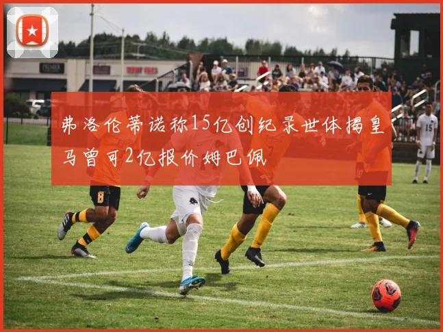 弗洛伦蒂诺称15亿创纪录世体揭皇马曾可2亿报价姆巴佩