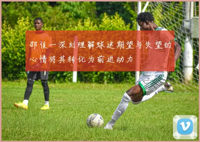 邵佳一深刻理解球迷期望与失望的心情将其转化为前进动力