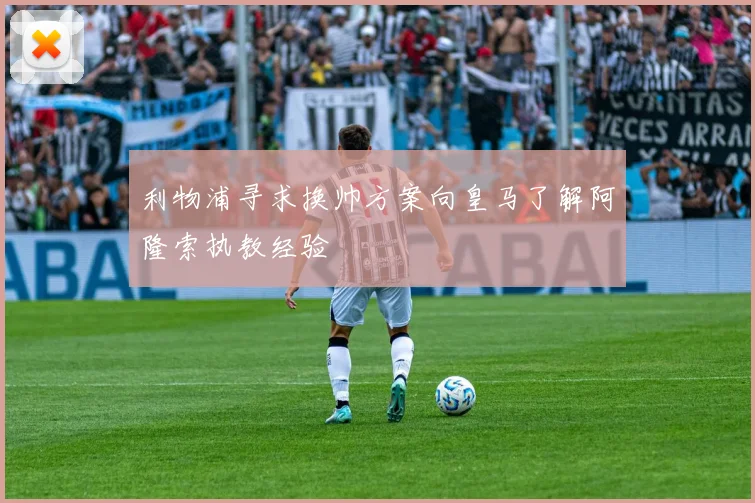利物浦寻求换帅方案向皇马了解阿隆索执教经验