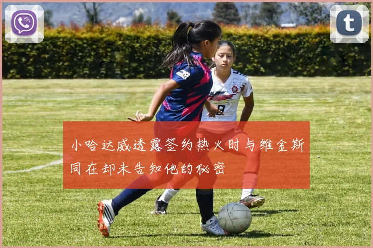 小哈达威透露签约热火时与维金斯同在却未告知他的秘密