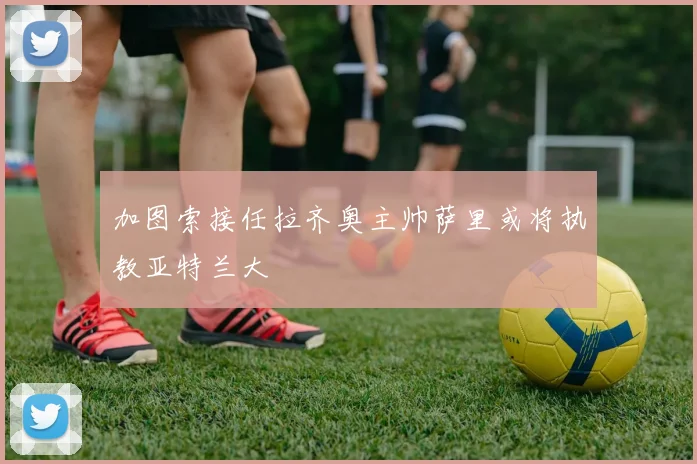 加图索接任拉齐奥主帅萨里或将执教亚特兰大