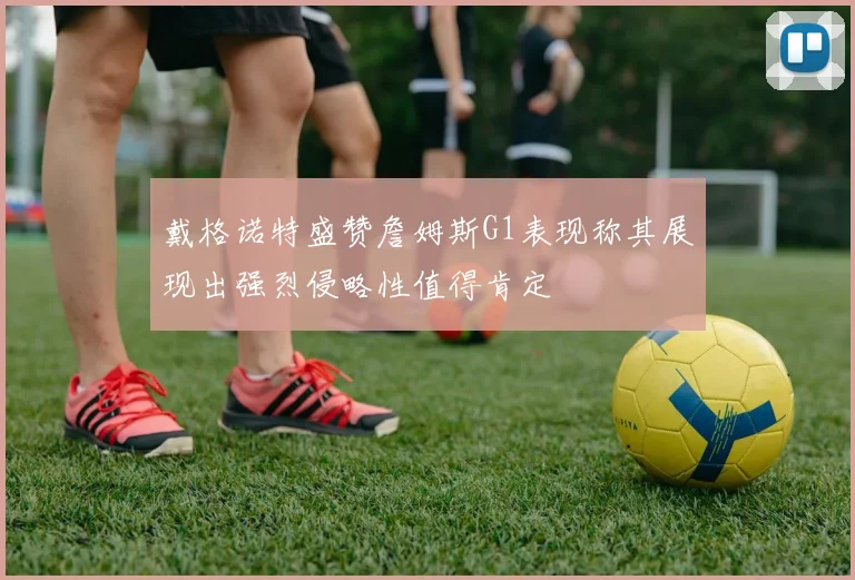 戴格诺特盛赞詹姆斯G1表现称其展现出强烈侵略性值得肯定