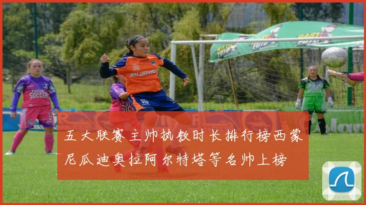 五大联赛主帅执教时长排行榜西蒙尼瓜迪奥拉阿尔特塔等名帅上榜