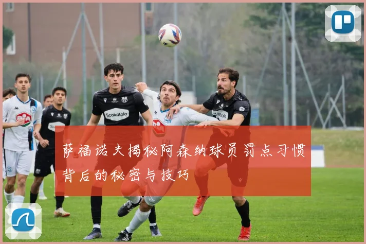 萨福诺夫揭秘阿森纳球员罚点习惯背后的秘密与技巧