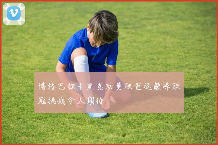 博格巴称卡里克助曼联重返巅峰欧冠挑战令人期待