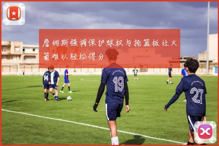 詹姆斯强调保护球权与抢篮板让火箭难以轻松得分