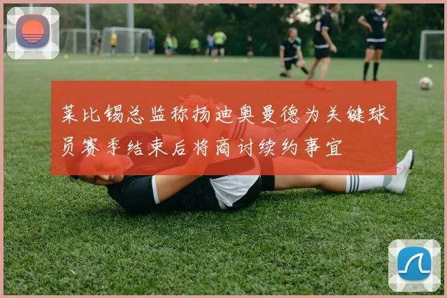 莱比锡总监称扬迪奥曼德为关键球员赛季结束后将商讨续约事宜