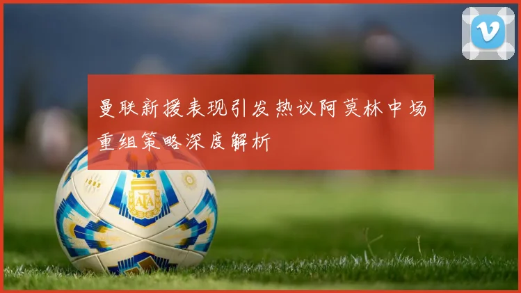 曼联新援表现引发热议阿莫林中场重组策略深度解析