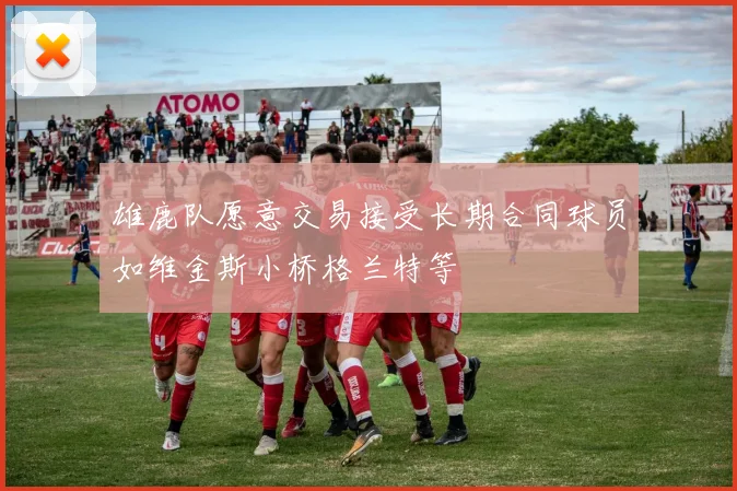 雄鹿队愿意交易接受长期合同球员如维金斯小桥格兰特等