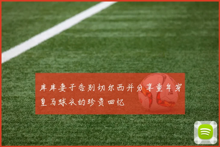 库库妻子告别切尔西并分享童年穿皇马球衣的珍贵回忆