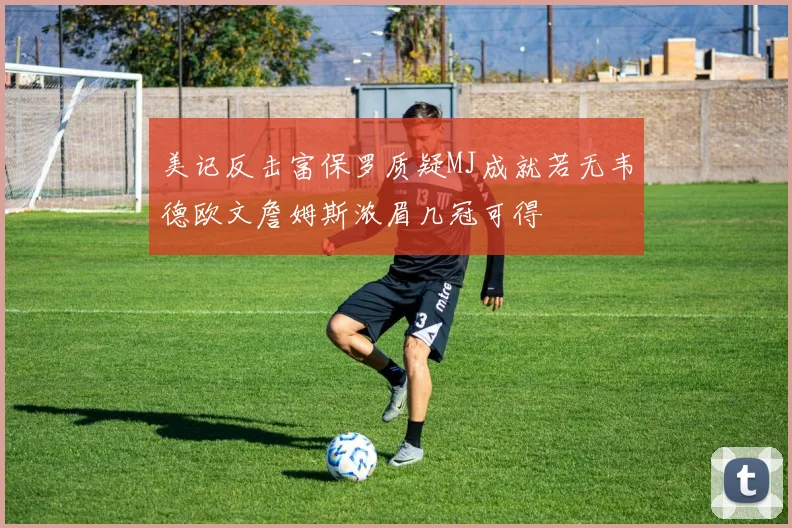 美记反击富保罗质疑MJ成就若无韦德欧文詹姆斯浓眉几冠可得