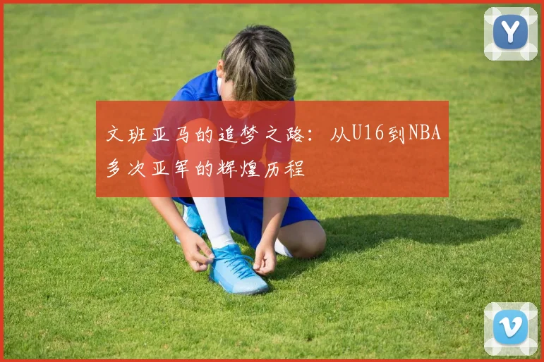 文班亚马的追梦之路：从U16到NBA多次亚军的辉煌历程