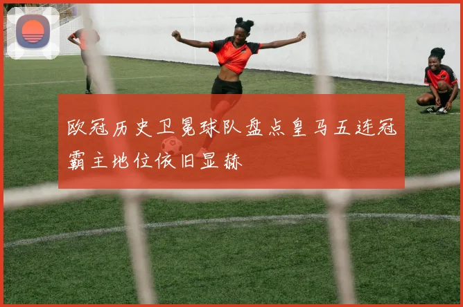 欧冠历史卫冕球队盘点皇马五连冠霸主地位依旧显赫