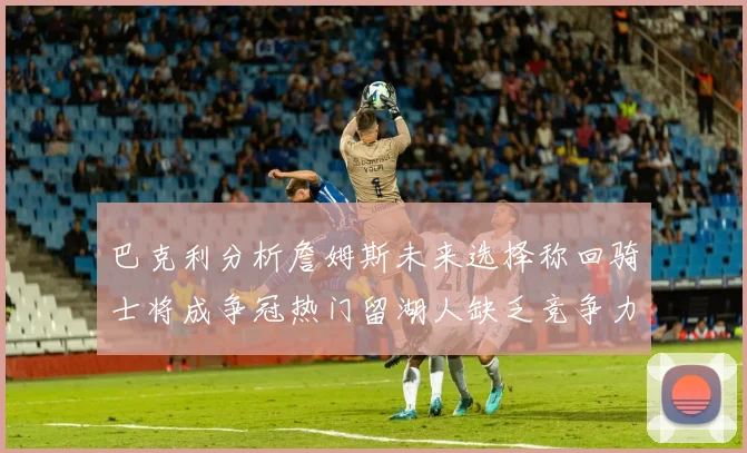 巴克利分析詹姆斯未来选择称回骑士将成争冠热门留湖人缺乏竞争力