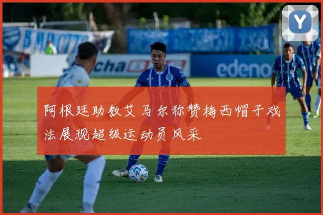 阿根廷助教艾马尔称赞梅西帽子戏法展现超级运动员风采