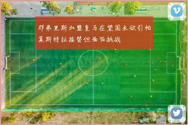邓弗里斯加盟皇马在望国米欲引帕莱斯特拉接替但面临挑战