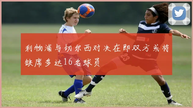 利物浦与切尔西对决在即双方或将缺席多达16名球员