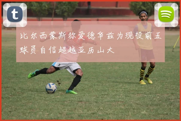 比尔西蒙斯称爱德华兹为现役前五球员自信超越亚历山大