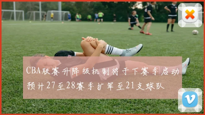 CBA联赛升降级机制将于下赛季启动预计27至28赛季扩军至21支球队