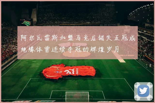 阿尔瓦雷斯加盟马竞后错失五冠成绝缘体曾连续夺冠的辉煌岁月