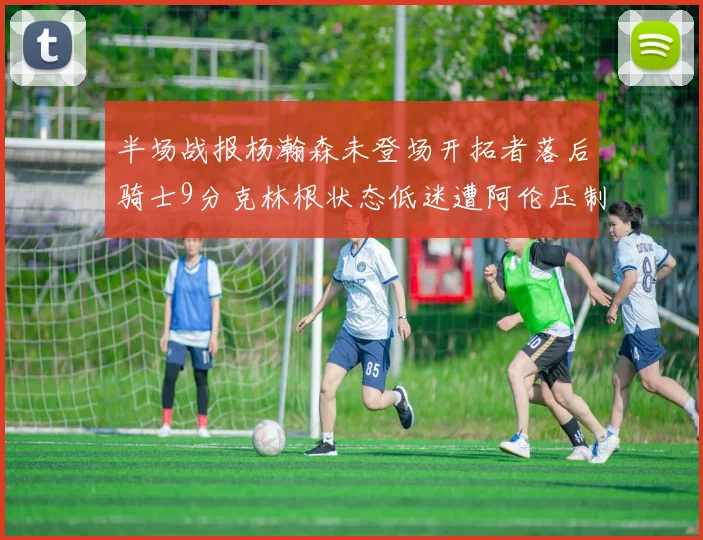 半场战报杨瀚森未登场开拓者落后骑士9分克林根状态低迷遭阿伦压制